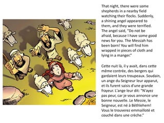 That night, there were some
shepherds in a nearby field
watching their flocks. Suddenly,
a shining angel appeared to
them, and they were terrified.
The angel said, “Do not be
afraid, because I have some good
news for you. The Messiah has
been born! You will find him
wrapped in pieces of cloth and
lying in a manger.”
Cette nuit là, il y avait, dans cette
même contrée, des bergers qui
gardaient leurs troupeaux. Soudain,
un ange du Seigneur leur apparut,
et ils furent saisis d'une grande
frayeur. L'ange leur dit: “N'ayez
pas peur, car je vous annonce une
bonne nouvelle. Le Messie, le
Seigneur, est né à Béthlehem!
Vous le trouverez emmailloté et
couché dans une crèche.”
 