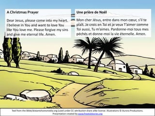 Text from the Bible/distantshoresmedia.org (used under CC-attribution share alike license. Illustrations © Aurora Productions.
Presentation created by www.freekidstories.org
A Christmas Prayer
Dear Jesus, please come into my heart.
I believe in You and want to love You
like You love me. Please forgive my sins
and give me eternal life. Amen.
Une prière de Noël
Mon cher Jésus, entre dans mon cœur, s’il te
plaît. Je crois en Toi et je veux T’aimer comme
Toi aussi, Tu m’aimes. Pardonne-moi tous mes
péchés et donne-moi la vie éternelle. Amen.
 