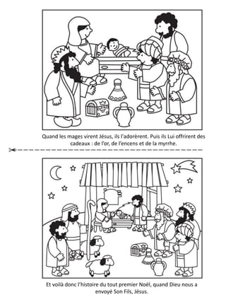 Et voilà donc l’histoire du tout premier Noël, quand Dieu nous a
envoyé Son Fils, Jésus.
Quand les mages virent Jésus, ils l'adorèrent. Puis ils Lui offrirent des
cadeaux : de l’or, de l’encens et de la myrrhe.
 