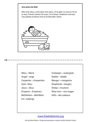 g
Une prière de Noël
Mon cher Jésus, entre dans mon cœur, s'il te plaît. Je crois en Toi et
je veux T'aimer comme Toi aussi, Tu m'aimes. Pardonne-moi tous
mes péchés et donne-moi la vie éternelle. Amen.
Mary – Marie
Angel – ange
Carpenter – charpentier
God – Dieu
Jesus – Jésus
Emperor – Empereur
Bethlehem – Bethléem
Inn –auberge
Innkeeper – aubergiste
Stable – étable
Manger – mangeoire
Shepherds – bergers
Sheep – moutons
Wise men – rois mages
Gifts – des cadeaux
www.freekidstories.org
Art by Didier Martin. Original presentation creation by My Wonder Studio.
 