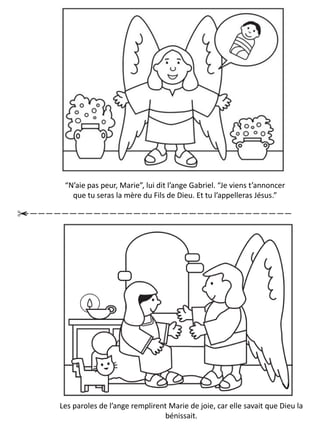 El ángel le dijo: — ¡Tengo una noticia estupendo! ¡Tendrás un
bebe! Su nombre será Jesús y el será el Hijo de Dios.
“N’aie pas peur, Marie”, lui dit l’ange Gabriel. “Je viens t’annoncer
que tu seras la mère du Fils de Dieu. Et tu l’appelleras Jésus.”
Les paroles de l’ange remplirent Marie de joie, car elle savait que Dieu la
bénissait.
 