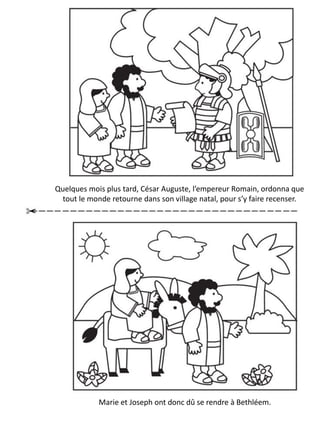 Quelques mois plus tard, César Auguste, l’empereur Romain, ordonna que
tout le monde retourne dans son village natal, pour s’y faire recenser.
Marie et Joseph ont donc dû se rendre à Bethléem.
 