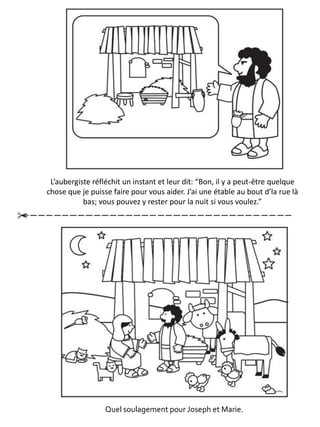 L’aubergiste réfléchit un instant et leur dit: “Bon, il y a peut-être quelque
chose que je puisse faire pour vous aider. J’ai une étable au bout d’la rue là
bas; vous pouvez y rester pour la nuit si vous voulez.”
Quel soulagement pour Joseph et Marie.
 