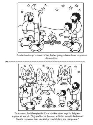 Pendant ce temps sur une colline, les bergers gardaient leurs troupeaux
de moutons.
Tout à coup, le ciel resplendit d’une lumière et un ange du Seigneur
apparut et leur dit: “Aujourd’hui un Sauveur, le Christ, est né à Bethléem!
Vous le trouverez dans une étable couché dans une mangeoire.”
 