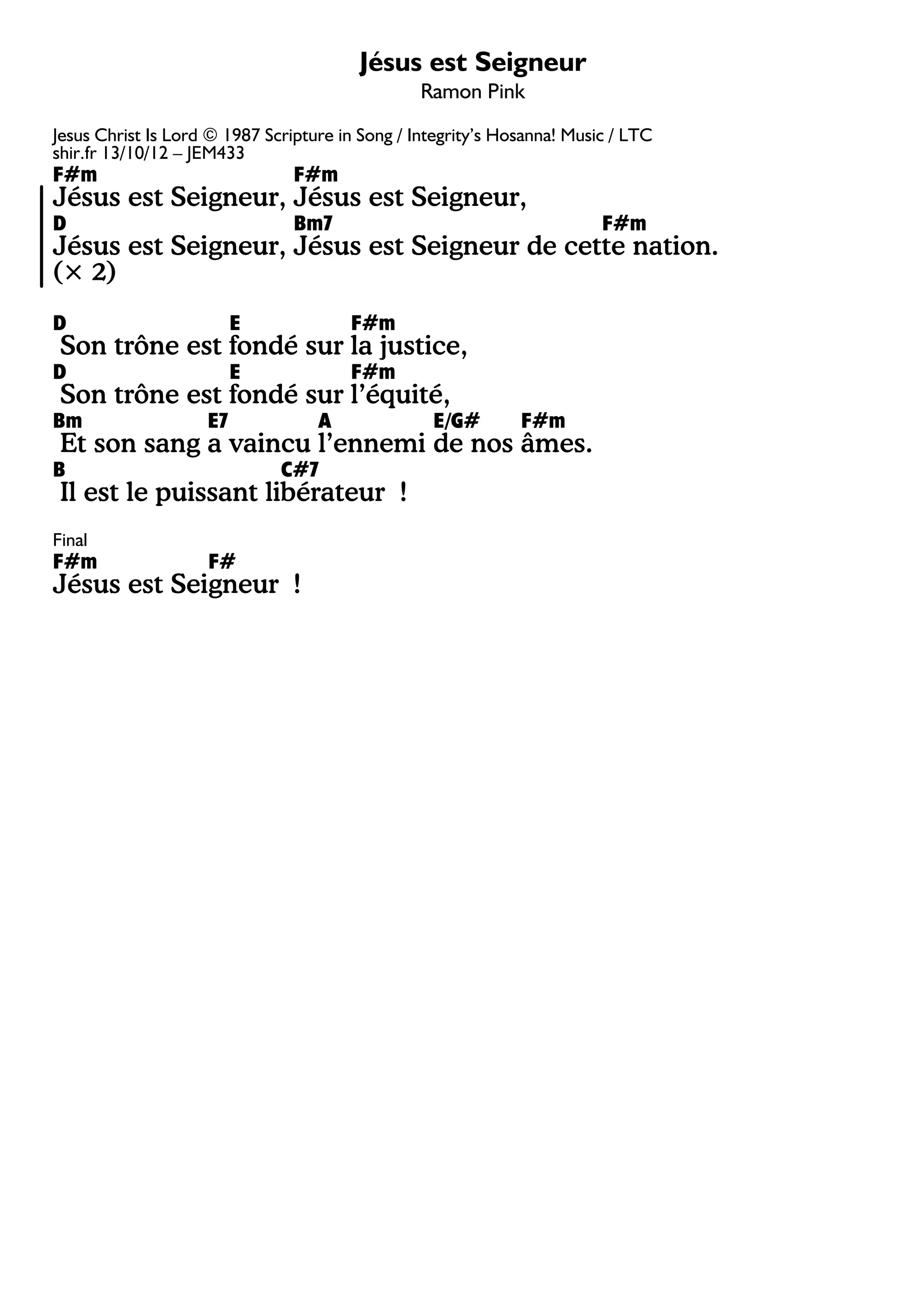 Jésus est Seigneur
Ramon Pink
Jesus Christ Is Lord © 1987 Scripture in Song / Integrity’s Hosanna! Music / LTC
shir.fr 13/10/12 – JEM433
F#m F#m
Jésus est Seigneur, Jésus est Seigneur,
D Bm7 F#m
Jésus est Seigneur, Jésus est Seigneur de cette nation.
(× 2)
D E F#m
Son trône est fondé sur la justice,
D E F#m
Son trône est fondé sur l’équité,
Bm E7 A E/G# F#m
Et son sang a vaincu l’ennemi de nos âmes.
B C#7
Il est le puissant libérateur !
Final
F#m F#
Jésus est Seigneur !