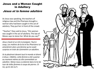 Jesus and a Woman Caught
in Adultery
Jésus et la femme adultère
As Jesus was speaking, the teachers of
religious law and the Pharisees brought a
woman who had been caught in the act of
adultery. They put her in front of the crowd.
“Teacher,” they said to Jesus, “this woman
was caught in the act of adultery. The law of
Moses says to stone her. What do you say?”
Jésus s’assit et se mit à enseigner. Tout à
coup, Les maîtres de la loi et les Pharisiens lui
amenèrent alors une femme qu'on avait
surprise en train de commettre un adultère.
Ils la placèrent devant tout le monde et dirent
à Jésus: «Maître, cette femme a été surprise
au moment même où elle commettait un
adultère. Moïse nous a ordonné dans la loi de
tuer de telles femmes à coups de pierres. Et
toi, qu'en dis-tu?»
 