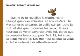 12
Quand tu te réveilles le matin, reste
allongé quelques minutes et écoute-Moi : tu
M’entendras te parler. Je veille sur toi toute la
nuit, et dès que tu ouvres les yeux, Je suis
heureux de venir bavarder avec toi, parce que
tu comptes beaucoup pour Moi. Et, toi aussi,
tu peux Me parler. Dis-moi tout ce que tu veux
et Je t’écouterai très attentivement.
COUCOU ! DEBOUT, JE SUIS LÀ !
 