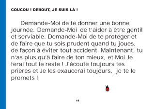 14
Demande-Moi de te donner une bonne
journée. Demande-Moi de t’aider à être gentil
et serviable. Demande-Moi de te protéger et
de faire que tu sois prudent quand tu joues,
de façon à éviter tout accident. Maintenant, tu
n’as plus qu’à faire de ton mieux, et Moi Je
ferai tout le reste ! J'écoute toujours tes
prières et Je les exaucerai toujours, je te le
promets !
COUCOU ! DEBOUT, JE SUIS LÀ !
 