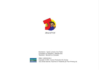 Jésus et moi
Illustrations: Agnès Lemaire, Ana Fields
Compilation et adaptation : NathalieVela
Traduction : Bernard Le Chevalier
ISBN: 3-905332-60-4
Copyright © 2003 : Aurora Production AG, Suisse
Tous droits réservés. Imprimé en Thaïlande par Than Printing Ltd.
 