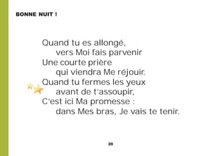 20
Quand tu es allongé,
vers Moi fais parvenir
Une courte prière
qui viendra Me réjouir.
Quand tu fermes les yeux
avant de t’assoupir,
C’est ici Ma promesse :
dans Mes bras, Je vais te tenir.
BONNE NUIT !
 