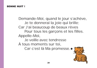 24
Demande-Moi, quand le jour s’achève,
Je te donnerai la joie qui brille;
Car J’ai beaucoup de beaux rêves
Pour tous les garçons et les filles.
Appelle-Moi,
Je veille avec tendresse
À tous moments sur toi,
Car c’est là Ma promesse.
BONNE NUIT !
 