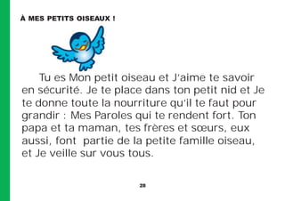 28
Tu es Mon petit oiseau et J’aime te savoir
en sécurité. Je te place dans ton petit nid et Je
te donne toute la nourriture qu’il te faut pour
grandir : Mes Paroles qui te rendent fort. Ton
papa et ta maman, tes frères et sœurs, eux
aussi, font partie de la petite famille oiseau,
et Je veille sur vous tous.
À MES PETITS OISEAUX !
 