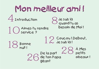4 8
10
18 12
Introduction Je suis là
quand tu as
besoin de Moi !Aimes-tu rendre
service ?
Coucou ! Debout,
Je suis là !
Bonne
nuit !
26
À Mes
petits
oiseaux !
28De la part
de ton Papa
géant
Mon meilleur ami !Mon meilleur ami !
 