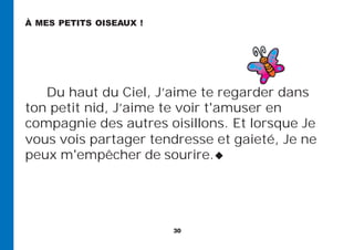 30
Du haut du Ciel, J’aime te regarder dans
ton petit nid, J’aime te voir t'amuser en
compagnie des autres oisillons. Et lorsque Je
vous vois partager tendresse et gaieté, Je ne
peux m'empêcher de sourire.
À MES PETITS OISEAUX !
 