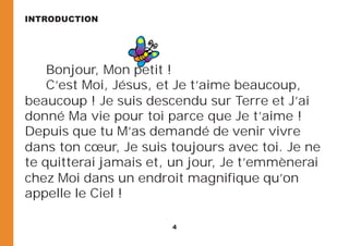4
Bonjour, Mon petit !
C’est Moi, Jésus, et Je t’aime beaucoup,
beaucoup ! Je suis descendu sur Terre et J’ai
donné Ma vie pour toi parce que Je t’aime !
Depuis que tu M’as demandé de venir vivre
dans ton cœur, Je suis toujours avec toi. Je ne
te quitterai jamais et, un jour, Je t’emmènerai
chez Moi dans un endroit magnifique qu’on
appelle le Ciel !
INTRODUCTION
 