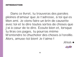 6
Dans ce livret, tu trouveras des paroles
pleines d’amour que Je t’adresse, à toi qui es
Mon ami. Je viens faire un brin de causette
avec toi et te dire toutes sortes de choses que
j’ai à cœur de te dire. Écoute bien et, lorsque
tu liras ces pages, tu pourras même
M’entendre te chuchoter des choses à l’oreille.
Alors, amuse-toi bien! Je t’aime !
Jésus
INTRODUCTION
 