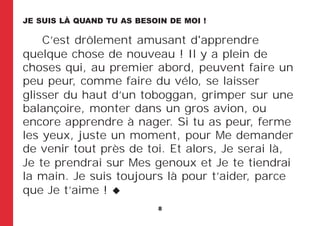 8
C’est drôlement amusant d'apprendre
quelque chose de nouveau ! Il y a plein de
choses qui, au premier abord, peuvent faire un
peu peur, comme faire du vélo, se laisser
glisser du haut d’un toboggan, grimper sur une
balançoire, monter dans un gros avion, ou
encore apprendre à nager. Si tu as peur, ferme
les yeux, juste un moment, pour Me demander
de venir tout près de toi. Et alors, Je serai là,
Je te prendrai sur Mes genoux et Je te tiendrai
la main. Je suis toujours là pour t’aider, parce
que Je t’aime !
JE SUIS LÀ QUAND TU AS BESOIN DE MOI !
 