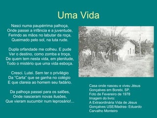 Uma Vida
Nasci numa paupérrima palhoça,
Onde passei a infância e a juventude,
Ferindo as mãos no labutar da roça,
Queimado pelo sol, na luta rude.
Dupla orfandade me colheu. E pude
Ver o destino, como zomba e troça,
De quem tem nesta vida, em plenitude,
Todo o mistério que uma vida esboça.
Cresci. Lutei. Sem ter o privilégio
Da “Carta” que se ganha no colégio
E que clareia ao homem seu fadário.
Da palhoça passei para os salões,
Onde nasceram novas ilusões,
Que vieram sucumbir num leprosário!...
Casa onde nasceu e viveu Jésus
Gonçalves em Borebi, SP.
Foto de Fevereiro de 1978
Imagem do livro:
A Extraordinária Vida de Jésus
Gonçalves USE/Madras- Eduardo
Carvalho Monteiro
 