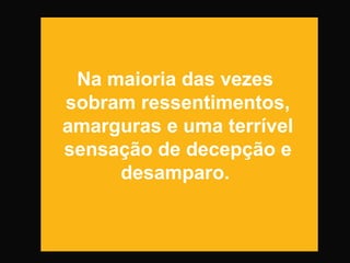 Na maioria das vezes
sobram ressentimentos,
amarguras e uma terrível
sensação de decepção e
desamparo.
 