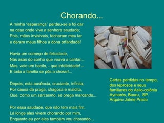 Chorando...
A minha “esperança” perdeu-se e foi dar
na casa onde vive a senhora saudade;
Pois, mãos invisíveis, fecharam meu lar
e deram meus filhos à dona orfandade!
Havia um começo de felicidade,
Nas asas do sonho que voava a cantar...
Mas, veio um bacilo, - que infelicidade! –
E toda a família se pôs a chorar!...
Depois, esta ausência, cruciante, infinita,
Por causa da praga, chagosa e maldita,
Que, como um sarcasmo, se prega marcando...
Por essa saudade, que não tem mais fim,
Lá longe eles vivem chorando por mim,
Enquanto eu por eles também vou chorando...
Cartas perdidas no tempo,
dos leprosos e seus
familiares do Asilo-colônia
Aymorés, Bauru, SP.
Arquivo Jaime Prado
 