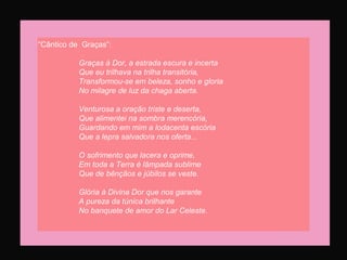 “Cântico de Graças”:
Graças à Dor, a estrada escura e incerta
Que eu trilhava na trilha transitória,
Transformou-se em beleza, sonho e gloria
No milagre de luz da chaga aberta.
Venturosa a oração triste e deserta,
Que alimentei na sombra merencória,
Guardando em mim a lodacenta escória
Que a lepra salvadora nos oferta...
O sofrimento que lacera e oprime,
Em toda a Terra é lâmpada sublime
Que de bênçãos e júbilos se veste.
Glória à Divina Dor que nos garante
A pureza da túnica brilhante
No banquete de amor do Lar Celeste.
 