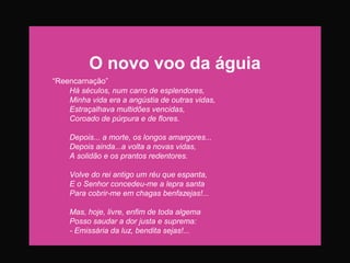 O novo voo da águia
“Reencarnação”
Há séculos, num carro de esplendores,
Minha vida era a angústia de outras vidas,
Estraçalhava multidões vencidas,
Coroado de púrpura e de flores.
Depois... a morte, os longos amargores...
Depois ainda...a volta a novas vidas,
A solidão e os prantos redentores.
Volve do rei antigo um réu que espanta,
E o Senhor concedeu-me a lepra santa
Para cobrir-me em chagas benfazejas!...
Mas, hoje, livre, enfim de toda algema
Posso saudar a dor justa e suprema:
- Emissária da luz, bendita sejas!...
 