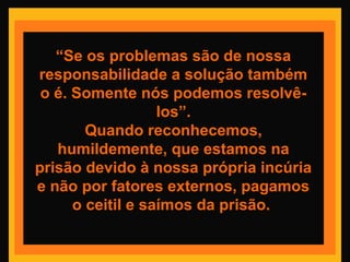 “Se os problemas são de nossa
responsabilidade a solução também
o é. Somente nós podemos resolvê-
los”.
Quando reconhecemos,
humildemente, que estamos na
prisão devido à nossa própria incúria
e não por fatores externos, pagamos
o ceitil e saímos da prisão.
 