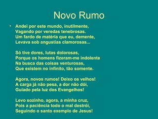 Novo Rumo
• Andei por este mundo, inutilmente,
Vagando por veredas tenebrosas.
Um fardo de matéria que eu, demente,
Levava sob angustias clamorosas...
Só tive dores, lutas dolorosas,
Porque os homens fizeram-me indolente
Na busca das coisas venturosas,
Que existem no infinito, tão somente.
Agora, novos rumos! Deixo os velhos!
A carga já não pesa, a dor não dói,
Guiado pela luz dos Evangelhos!
Levo sozinho, agora, a minha cruz,
Pois a paciência todo o mal destrói,
Seguindo o santo exemplo de Jesus!
 