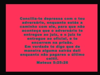 Concilia-te depressa com o teu
adversário, enquanto estás a
caminho com ele, para que não
aconteça que o adversário te
entregue ao juiz, e o juiz te
entregue ao oficial, e te
encerrem na prisão.
Em verdade te digo que de
maneira alguma sairás dali
enquanto não pagares o último
ceitil.
Mateus 5:25:26
 