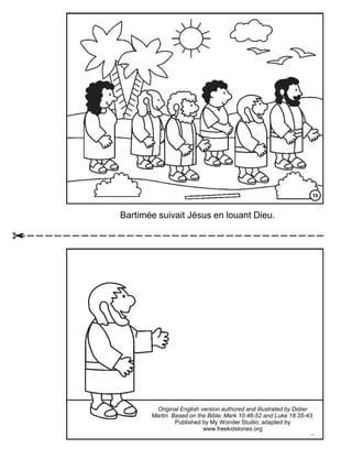 Bartimée suivait Jésus en louant Dieu.
Original English version authored and illustrated by Didier
Martin. Based on the Bible; Mark 10:46-52 and Luke 18:35-43.
Published by My Wonder Studio.
Copyright © 2012 by The Family International
Original English version authored and illustrated by Didier
Martin. Based on the Bible; Mark 10:46-52 and Luke 18:35-43.
Published by My Wonder Studio; adapted by
www.freekidstories.org
 