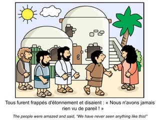 Tous furent frappés d'étonnement et disaient : « Nous n'avons jamais
                          rien vu de pareil ! »
   The people were amazed and said, “We have never seen anything like this!”
 