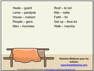 Heals – guérit                                          Roof – le toit
Lame – paralysé                                         Mat – natte
House – maison                                          Faith – foi
People – gens                                           Get up – lève-toi
Men – hommes                                            Walk – marche




                                                               Histoires Bibliques pour les
                                                                         enfants:
                                                                www.freekidstories.com
   Art and original story format courtesy of http://jacques-mylittlehouse.blogspot.com/
 