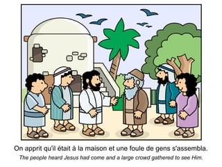 On apprit qu'il était à la maison et une foule de gens s'assembla.
 The people heard Jesus had come and a large crowd gathered to see Him.
 