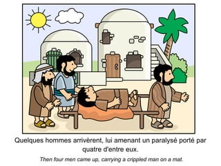 Quelques hommes arrivèrent, lui amenant un paralysé porté par
                    quatre d'entre eux.
       Then four men came up, carrying a crippled man on a mat.
 
