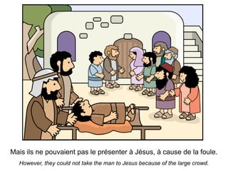 Mais ils ne pouvaient pas le présenter à Jésus, à cause de la foule.
  However, they could not take the man to Jesus because of the large crowd.
 