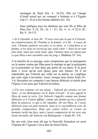 103
montagne de Sinaï (Ga. 4 : 24-25). Elle est l’image
d’Israël actuel qui est comparé à Sodome et à l’Egypte
(Ap.11 : 8) et à une femme adultère (Ez. 16).
- Isaac préfigure tous les chrétiens qui sont fils et filles de
Dieu (Ga. 4 :22, 28 ; Jn. 1 : 12 ; Ga. 4 : 6 ; 4 :22 et 28 ;
Ro. 8 : 16-17).
« Et il répondit, et leur dit : N’avez-vous pas lu que le Créateur,
au commencement, fit l’homme et la femme, et il dit : A cause de
cela, l’homme quittera son père et sa mère, et s’attachera à sa
femme, et les deux ne seront qu’une seule chair ? Ainsi ils ne sont
plus deux, mais une seule chair. Que l’homme donc ne sépare pas
ce que Dieu a mis ensemble sous un joug ». Matthieu 19 : 4-6.
A la lumière de ce passage, nous comprenons que la monogamie
est la norme voulue par Dieu pour le mariage et que la polygamie
ou la polyandrie ne font donc pas partie de ses plans. Il ne peut
donc y avoir qu’un seul époux pour une femme. Or il est
impensable que Yahweh qui veille sur sa parole, ne s’applique
pas cette règle à lui-même. Aussi, lorsque nous lisons Ésaïe 54 :
1-4, Jérusalem est comparée à une épouse délaissée et stérile dont
l’Epoux n’est autre que Yahweh lui-même.
« Car ton créateur est ton époux : Yahweh des armées est son
Nom ; et ton Rédempteur est le Saint d’Israël : Il sera appelé le
Dieu de toute la terre. Car Yahweh t’appelle comme une femme
délaissée et à l’esprit affligé, comme une femme qu’on a épousée
dans la jeunesse, et qui a été répudiée, dit ton Dieu. Je t’avais
délaissée pour un petit moment, mais je te rassemblerai avec de
grandes compassions. Dans une courte colère, je t’avais un
moment caché ma face, mais j’aurai compassion de toi avec une
bonté éternelle, dit Yahweh, ton Rédempteur. » Esaïe 54 : 5-8.
De son coté, Jean nous dit que la Nouvelle Jérusalem est aussi
l’Epouse de l’Agneau c’est-à-dire de Jésus-Christ.
 