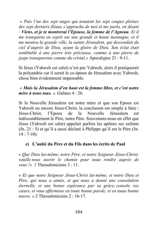 104
« Puis l’un des sept anges qui tenaient les sept coupes pleines
des sept derniers fléaux s’approcha de moi et me parla, en disant
: Viens, et je te montrerai l’Epouse, la femme de l’Agneau. Et il
me transporta en esprit sur une grande et haute montagne, et il
me montra la grande ville, la sainte Jérusalem, qui descendait du
ciel d’auprès de Dieu, ayant la gloire de Dieu. Son éclat était
semblable à une pierre très précieuse, comme à une pierre de
jaspe transparente comme du cristal.» Apocalypse 21 : 9-11.
Si Jésus (Yahweh est salut) n’est pas Yahweh, alors il pratiquerait
la polyandrie car il serait le co-époux de Jérusalem avec Yahweh,
chose bien évidemment impensable.
« Mais la Jérusalem d’en haut est la femme libre, et c’est notre
mère à nous tous. ». Galates 4 : 26.
Si la Nouvelle Jérusalem est notre mère et que son Epoux est
Yahweh ou encore Jésus-Christ, la conclusion est simple à faire :
Jésus-Christ, l’Epoux de la Nouvelle Jérusalem est
indiscutablement le Père, notre Père. Souvenons-nous en effet que
Jésus (Yahweh est salut) appelait parfois les apôtres ses enfants
(Jn. 21 : 5) et qu’il a aussi déclaré à Philippe qu’il est le Père (Jn.
14 : 7-10).
e) L’unité du Père et du Fils dans les écrits de Paul
« Que Dieu lui-même, notre Père, et notre Seigneur Jésus-Christ,
veuille nous ouvrir le chemin pour nous rendre auprès de
vous !» 1 Thessaloniciens 3 : 11.
« Et que notre Seigneur Jésus-Christ lui-même, et notre Dieu et
Père, qui nous a aimés, et qui nous a donné une consolation
éternelle, et une bonne espérance par sa grâce, console vos
cœurs, et vous affermisse en toute bonne parole, et en toute bonne
œuvre. » 2 Thessaloniciens 2 : 16-17.
 
