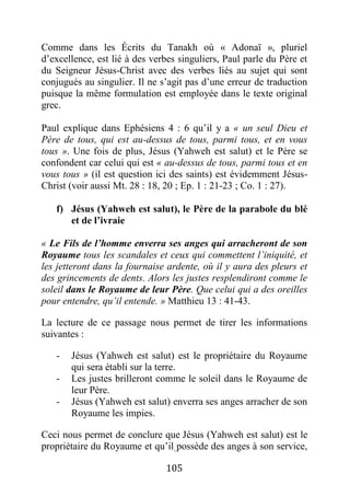 105
Comme dans les Écrits du Tanakh où « Adonaï », pluriel
d’excellence, est lié à des verbes singuliers, Paul parle du Père et
du Seigneur Jésus-Christ avec des verbes liés au sujet qui sont
conjugués au singulier. Il ne s’agit pas d’une erreur de traduction
puisque la même formulation est employée dans le texte original
grec.
Paul explique dans Ephésiens 4 : 6 qu’il y a « un seul Dieu et
Père de tous, qui est au-dessus de tous, parmi tous, et en vous
tous ». Une fois de plus, Jésus (Yahweh est salut) et le Père se
confondent car celui qui est « au-dessus de tous, parmi tous et en
vous tous » (il est question ici des saints) est évidemment Jésus-
Christ (voir aussi Mt. 28 : 18, 20 ; Ep. 1 : 21-23 ; Co. 1 : 27).
f) Jésus (Yahweh est salut), le Père de la parabole du blé
et de l’ivraie
« Le Fils de l’homme enverra ses anges qui arracheront de son
Royaume tous les scandales et ceux qui commettent l’iniquité, et
les jetteront dans la fournaise ardente, où il y aura des pleurs et
des grincements de dents. Alors les justes resplendiront comme le
soleil dans le Royaume de leur Père. Que celui qui a des oreilles
pour entendre, qu’il entende. » Matthieu 13 : 41-43.
La lecture de ce passage nous permet de tirer les informations
suivantes :
- Jésus (Yahweh est salut) est le propriétaire du Royaume
qui sera établi sur la terre.
- Les justes brilleront comme le soleil dans le Royaume de
leur Père.
- Jésus (Yahweh est salut) enverra ses anges arracher de son
Royaume les impies.
Ceci nous permet de conclure que Jésus (Yahweh est salut) est le
propriétaire du Royaume et qu’il possède des anges à son service,
 