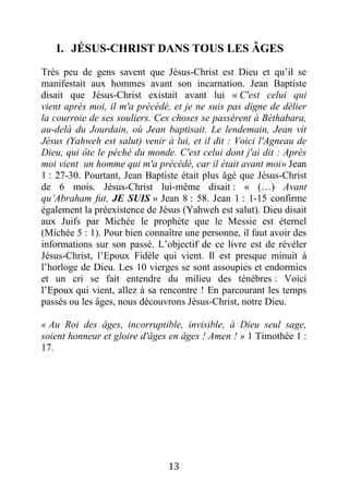 13
I. JÉSUS-CHRIST DANS TOUS LES ÂGES
Très peu de gens savent que Jésus-Christ est Dieu et qu’il se
manifestait aux hommes avant son incarnation. Jean Baptiste
disait que Jésus-Christ existait avant lui « C'est celui qui
vient après moi, il m'a précédé, et je ne suis pas digne de délier
la courroie de ses souliers. Ces choses se passèrent à Béthabara,
au-delà du Jourdain, où Jean baptisait. Le lendemain, Jean vit
Jésus (Yahweh est salut) venir à lui, et il dit : Voici l'Agneau de
Dieu, qui ôte le péché du monde. C'est celui dont j'ai dit : Après
moi vient un homme qui m'a précédé, car il était avant moi» Jean
1 : 27-30. Pourtant, Jean Baptiste était plus âgé que Jésus-Christ
de 6 mois. Jésus-Christ lui-même disait : « (…) Avant
qu’Abraham fut, JE SUIS » Jean 8 : 58. Jean 1 : 1-15 confirme
également la préexistence de Jésus (Yahweh est salut). Dieu disait
aux Juifs par Michée le prophète que le Messie est éternel
(Michée 5 : 1). Pour bien connaître une personne, il faut avoir des
informations sur son passé. L’objectif de ce livre est de révéler
Jésus-Christ, l’Epoux Fidèle qui vient. Il est presque minuit à
l’horloge de Dieu. Les 10 vierges se sont assoupies et endormies
et un cri se fait entendre du milieu des ténèbres : Voici
l’Epoux qui vient, allez à sa rencontre ! En parcourant les temps
passés ou les âges, nous découvrons Jésus-Christ, notre Dieu.
« Au Roi des âges, incorruptible, invisible, à Dieu seul sage,
soient honneur et gloire d'âges en âges ! Amen ! » 1 Timothée 1 :
17.
 