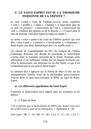 115
V. LE SAINT-ESPRIT EST-IL LA TROISIEME
PERSONNE DE LA TRINITE ?
Le mot « esprit » vient de l’hébreu ruwach, terme signifiant
« vent », « souffle », « esprit », « haleine ». L’équivalent grec de
ce mot est pneuma : « mouvement de l’air », « mouvement du
vent », « haleine des narines ou de la bouche » ; « l’esprit dans le
sens de principe vital dans lequel le corps est animé ».
Le terme « saint » quant à lui vient de l’hébreu qodesh qui veut
dire « mise à part », « sainteté », « consécration », « séparation ».
Saint-Esprit veut donc littéralement dire « le souffle sacré ».
Au concile de Constantinople en 381, les évêques de l’Eglise
Catholique Romaine ont décidé de proclamer le Saint-Esprit
comme étant la troisième personne de la trinité. Pourtant, cette
affirmation n’est nullement validée par les Saintes Ecritures car,
selon le dictionnaire, une personne est un être limité, ce qui n’est
évidemment pas le cas pour le Saint-Esprit.
Le chrétien doit s’appuyer sur la Parole de Dieu et non sur les
enseignements erronés issus de la philosophie gréco-romaine.
Voyons donc ce que nous enseigne la Bible au sujet du Saint-
Esprit.
a) Les différentes appellations du Saint-Esprit
Comment le Saint-Esprit est-il appelé dans les évangiles et les
épîtres ?
 L’Esprit de Dieu
« Et n’attristez pas le Saint-Esprit de DIEU, par lequel vous avez
été scellés pour le jour de la rédemption. » Ephésiens 4 : 30.
Voir aussi : Mt. 3 : 16 ; Mt. 12 : 28 ; 1 Co. 2 : 11 ; 14 ; 1 Co. 3 :
 