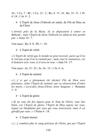 116
16 ; 1 Co. 7 : 40 ; 1 Co. 12 : 3 ; Ro. 8 : 9 ; 14 ; Ro. 15 : 9 ; 1 Pi.
4 :14 ; 1 Jn. 4 : 2.
 L’Esprit de Jésus (Yahweh est salut), du Fils de Dieu ou
de Christ
« Arrivés près de la Mysie, ils se disposaient à entrer en
Bithynie ; mais l’Esprit de Jésus (Yahweh est salut) ne leur permit
pas. » Actes 16 : 7.
Voir aussi : Ro. 8 :9 ; Ph. 1 : 19.
 L’Esprit de vérité
« L’Esprit de vérité que le monde ne peut recevoir, parce qu’il ne
le voit pas et qu’il ne le connaît pas ; mais vous le connaissez, car
il demeure avec vous, et il sera en vous. » Jean 14 : 17.
Voir aussi : Jn. 15 : 25 ; Jn. 16 : 13 ; 1 Jn. 4 : 6.
 L’Esprit de sainteté
« […] et qui a pleinement été déclaré Fils de Dieu avec
puissance, selon l’Esprit de sainteté, par sa résurrection d’entre
les morts, c’est-à-dire Jésus-Christ, notre Seigneur. » Romains
1 : 4.
 L’Esprit de gloire
« Si on vous dit des injures pour le Nom de Christ, vous êtes
bénis, car l’Esprit de gloire, l’Esprit de Dieu repose sur vous,
lequel est blasphémé par ceux qui vous noircissent, mais il est
glorifié par vous. » 1 Pierre 4 : 14.
 L’Esprit éternel
« […] combien plus le sang précieux de Christ, qui par l’Esprit
 