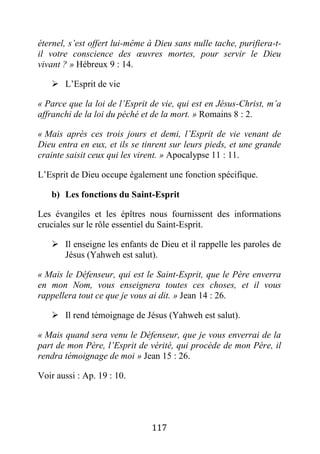 117
éternel, s’est offert lui-même à Dieu sans nulle tache, purifiera-t-
il votre conscience des œuvres mortes, pour servir le Dieu
vivant ? » Hébreux 9 : 14.
 L’Esprit de vie
« Parce que la loi de l’Esprit de vie, qui est en Jésus-Christ, m’a
affranchi de la loi du péché et de la mort. » Romains 8 : 2.
« Mais après ces trois jours et demi, l’Esprit de vie venant de
Dieu entra en eux, et ils se tinrent sur leurs pieds, et une grande
crainte saisit ceux qui les virent. » Apocalypse 11 : 11.
L’Esprit de Dieu occupe également une fonction spécifique.
b) Les fonctions du Saint-Esprit
Les évangiles et les épîtres nous fournissent des informations
cruciales sur le rôle essentiel du Saint-Esprit.
 Il enseigne les enfants de Dieu et il rappelle les paroles de
Jésus (Yahweh est salut).
« Mais le Défenseur, qui est le Saint-Esprit, que le Père enverra
en mon Nom, vous enseignera toutes ces choses, et il vous
rappellera tout ce que je vous ai dit. » Jean 14 : 26.
 Il rend témoignage de Jésus (Yahweh est salut).
« Mais quand sera venu le Défenseur, que je vous enverrai de la
part de mon Père, l’Esprit de vérité, qui procède de mon Père, il
rendra témoignage de moi » Jean 15 : 26.
Voir aussi : Ap. 19 : 10.
 