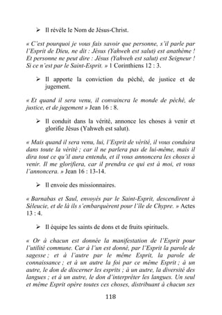 118
 Il révèle le Nom de Jésus-Christ.
« C’est pourquoi je vous fais savoir que personne, s’il parle par
l’Esprit de Dieu, ne dit : Jésus (Yahweh est salut) est anathème !
Et personne ne peut dire : Jésus (Yahweh est salut) est Seigneur !
Si ce n’est par le Saint-Esprit. » 1 Corinthiens 12 : 3.
 Il apporte la conviction du péché, de justice et de
jugement.
« Et quand il sera venu, il convaincra le monde de péché, de
justice, et de jugement » Jean 16 : 8.
 Il conduit dans la vérité, annonce les choses à venir et
glorifie Jésus (Yahweh est salut).
« Mais quand il sera venu, lui, l’Esprit de vérité, il vous conduira
dans toute la vérité ; car il ne parlera pas de lui-même, mais il
dira tout ce qu’il aura entendu, et il vous annoncera les choses à
venir. Il me glorifiera, car il prendra ce qui est à moi, et vous
l’annoncera. » Jean 16 : 13-14.
 Il envoie des missionnaires.
« Barnabas et Saul, envoyés par le Saint-Esprit, descendirent à
Séleucie, et de là ils s’embarquèrent pour l’île de Chypre. » Actes
13 : 4.
 Il équipe les saints de dons et de fruits spirituels.
« Or à chacun est donnée la manifestation de l’Esprit pour
l’utilité commune. Car à l’un est donné, par l’Esprit la parole de
sagesse ; et à l’autre par le même Esprit, la parole de
connaissance ; et à un autre la foi par ce même Esprit ; à un
autre, le don de discerner les esprits ; à un autre, la diversité des
langues ; et à un autre, le don d’interpréter les langues. Un seul
et même Esprit opère toutes ces choses, distribuant à chacun ses
 