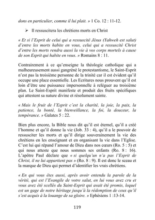 119
dons en particulier, comme il lui plait. » 1 Co. 12 : 11-12.
 Il ressuscitera les chrétiens morts en Christ
« Et si l’Esprit de celui qui a ressuscité Jésus (Yahweh est salut)
d’entre les morts habite en vous, celui qui a ressuscité Christ
d’entre les morts rendra aussi la vie à vos corps mortels à cause
de son Esprit qui habite en vous. » Romains 8 : 11.
Contrairement à ce qu’enseigne la théologie catholique qui a
malheureusement aussi gangréné le protestantisme, le Saint-Esprit
n’est pas la troisième personne de la trinité car il est évident qu’il
occupe une place essentielle. Les Ecritures nous prouvent qu’il est
loin d’être une puissance impersonnelle à reléguer au troisième
plan. Le Saint-Esprit manifeste et produit des fruits spécifiques
qui attestent sa nature divine et résolument sainte.
« Mais le fruit de l’Esprit c’est la charité, la joie, la paix, la
patience, la bonté, la bienveillance, la foi, la douceur, la
tempérance. » Galates 5 : 22.
Bien plus encore, la Bible nous dit qu’il est éternel, qu’il a créé
l’homme et qu’il donne la vie (Job. 33 : 4), qu’il a le pouvoir de
ressusciter les morts et qu’il dirige souverainement la vie des
chrétiens en les enseignant et en organisant la vie dans l’Eglise.
C’est lui qui répand l’amour de Dieu dans nos cœurs (Ro. 5 : 5) et
qui nous atteste que nous sommes ses enfants (Ro. 8 : 16).
L’apôtre Paul déclare que « si quelqu’un n’a pas l’Esprit de
Christ, il ne lui appartient pas » (Ro. 8 : 9). Il est donc le sceau et
la marque de Dieu qui permet d’identifier les vrais chrétiens.
« En qui vous êtes aussi, après avoir entendu la parole de la
vérité, qui est l’Evangile de votre salut, en lui vous avez cru et
vous avez été scellés du Saint-Esprit qui avait été promis, lequel
est un gage de notre héritage jusqu’à la rédemption de ceux qu’il
s’est acquis à la louange de sa gloire. » Ephésiens 1 :13-14.
 