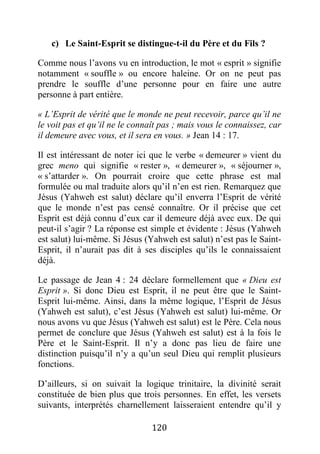 120
c) Le Saint-Esprit se distingue-t-il du Père et du Fils ?
Comme nous l’avons vu en introduction, le mot « esprit » signifie
notamment « souffle » ou encore haleine. Or on ne peut pas
prendre le souffle d’une personne pour en faire une autre
personne à part entière.
« L’Esprit de vérité que le monde ne peut recevoir, parce qu’il ne
le voit pas et qu’il ne le connaît pas ; mais vous le connaissez, car
il demeure avec vous, et il sera en vous. » Jean 14 : 17.
Il est intéressant de noter ici que le verbe « demeurer » vient du
grec meno qui signifie « rester », « demeurer », « séjourner »,
« s’attarder ». On pourrait croire que cette phrase est mal
formulée ou mal traduite alors qu’il n’en est rien. Remarquez que
Jésus (Yahweh est salut) déclare qu’il enverra l’Esprit de vérité
que le monde n’est pas censé connaître. Or il précise que cet
Esprit est déjà connu d’eux car il demeure déjà avec eux. De qui
peut-il s’agir ? La réponse est simple et évidente : Jésus (Yahweh
est salut) lui-même. Si Jésus (Yahweh est salut) n’est pas le Saint-
Esprit, il n’aurait pas dit à ses disciples qu’ils le connaissaient
déjà.
Le passage de Jean 4 : 24 déclare formellement que « Dieu est
Esprit ». Si donc Dieu est Esprit, il ne peut être que le Saint-
Esprit lui-même. Ainsi, dans la même logique, l’Esprit de Jésus
(Yahweh est salut), c’est Jésus (Yahweh est salut) lui-même. Or
nous avons vu que Jésus (Yahweh est salut) est le Père. Cela nous
permet de conclure que Jésus (Yahweh est salut) est à la fois le
Père et le Saint-Esprit. Il n’y a donc pas lieu de faire une
distinction puisqu’il n’y a qu’un seul Dieu qui remplit plusieurs
fonctions.
D’ailleurs, si on suivait la logique trinitaire, la divinité serait
constituée de bien plus que trois personnes. En effet, les versets
suivants, interprétés charnellement laisseraient entendre qu’il y
 
