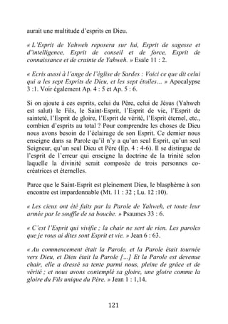 121
aurait une multitude d’esprits en Dieu.
« L’Esprit de Yahweh reposera sur lui, Esprit de sagesse et
d’intelligence, Esprit de conseil et de force, Esprit de
connaissance et de crainte de Yahweh. » Esaïe 11 : 2.
« Ecris aussi à l’ange de l’église de Sardes : Voici ce que dit celui
qui a les sept Esprits de Dieu, et les sept étoiles… » Apocalypse
3 :1. Voir également Ap. 4 : 5 et Ap. 5 : 6.
Si on ajoute à ces esprits, celui du Père, celui de Jésus (Yahweh
est salut) le Fils, le Saint-Esprit, l’Esprit de vie, l’Esprit de
sainteté, l’Esprit de gloire, l’Esprit de vérité, l’Esprit éternel, etc.,
combien d’esprits au total ? Pour comprendre les choses de Dieu
nous avons besoin de l’éclairage de son Esprit. Ce dernier nous
enseigne dans sa Parole qu’il n’y a qu’un seul Esprit, qu’un seul
Seigneur, qu’un seul Dieu et Père (Ep. 4 : 4-6). Il se distingue de
l’esprit de l’erreur qui enseigne la doctrine de la trinité selon
laquelle la divinité serait composée de trois personnes co-
créatrices et éternelles.
Parce que le Saint-Esprit est pleinement Dieu, le blasphème à son
encontre est impardonnable (Mt. 11 : 32 ; Lu. 12 :10).
« Les cieux ont été faits par la Parole de Yahweh, et toute leur
armée par le souffle de sa bouche. » Psaumes 33 : 6.
« C’est l’Esprit qui vivifie ; la chair ne sert de rien. Les paroles
que je vous ai dites sont Esprit et vie. » Jean 6 : 63.
« Au commencement était la Parole, et la Parole était tournée
vers Dieu, et Dieu était la Parole […] Et la Parole est devenue
chair, elle a dressé sa tente parmi nous, pleine de grâce et de
vérité ; et nous avons contemplé sa gloire, une gloire comme la
gloire du Fils unique du Père. » Jean 1 : 1,14.
 