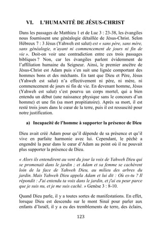 123
VI. L'HUMANITÉ DE JÉSUS-CHRIST
Dans les passages de Matthieu 1 et de Luc 3 : 23-38, les évangiles
nous fournissent une généalogie détaillée de Jésus-Christ. Selon
Hébreux 7 : 3 Jésus (Yahweh est salut) est « sans père, sans mère,
sans généalogie, n’ayant ni commencement de jours ni fin de
vie ». Doit-on voir une contradiction entre ces trois passages
bibliques ? Non, car les évangiles parlent évidemment de
l’affiliation humaine du Seigneur. Ainsi, le premier ancêtre de
Jésus-Christ est Adam puis s’en suit une lignée comportant des
hommes bons et des méchants. En tant que Dieu et Père, Jésus
(Yahweh est salut) n’a effectivement ni père, ni mère, ni
commencement de jours ni fin de vie. En devenant homme, Jésus
(Yahweh est salut) s’est pourvu un corps mortel, qui a bien
entendu un début (une naissance physique sans le concours d’un
homme) et une fin (sa mort propitiatoire). Après sa mort, il est
resté trois jours dans le cœur de la terre, puis il est ressuscité pour
notre justification.
a) Incapacité de l’homme à supporter la présence de Dieu
Dieu avait créé Adam pour qu’il dépende de sa présence et qu’il
vive en parfaite harmonie avec lui. Cependant, le péché a
engendré la peur dans le cœur d’Adam au point où il ne pouvait
plus supporter la présence de Dieu.
« Alors ils entendirent au vent du jour la voix de Yahweh Dieu qui
se promenait dans le jardin ; et Adam et sa femme se cachèrent
loin de la face de Yahweh Dieu, au milieu des arbres du
jardin. Mais Yahweh Dieu appela Adam et lui dit : Où es-tu ? Il
répondit : J'ai entendu ta voix dans le jardin, et j'ai eu peur parce
que je suis nu, et je me suis caché. » Genèse 3 : 8-10.
Quand Dieu parle, il y a toutes sortes de manifestations. En effet,
lorsque Dieu est descendu sur le mont Sinaï pour parler aux
enfants d’Israël, il y a eu des tremblements de terre, des éclairs,
 