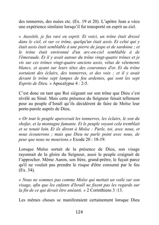 124
des tonnerres, des nuées etc. (Ex. 19 et 20). L’apôtre Jean a vécu
une expérience similaire lorsqu’il fut transporté en esprit au ciel.
« Aussitôt, je fus ravi en esprit. Et voici, un trône était dressé
dans le ciel, et sur ce trône, quelqu'un était assis. Et celui qui y
était assis était semblable à une pierre de jaspe et de sardoine ; et
le trône était environné d'un arc-en-ciel semblable à de
l'émeraude. Et il y avait autour du trône vingt-quatre trônes et je
vis sur ces trônes vingt-quatre anciens assis, vêtus de vêtements
blancs, et ayant sur leurs têtes des couronnes d'or. Et du trône
sortaient des éclairs, des tonnerres, et des voix ; et il y avait
devant le trône sept lampes de feu ardentes, qui sont les sept
Esprits de Dieu. » Apocalypse 4 : 2-5.
C’est donc en tant que Roi siégeant sur son trône que Dieu s’est
révélé au Sinaï. Mais cette présence du Seigneur faisait tellement
peur au peuple d’Israël qu’ils décidèrent de faire de Moïse leur
porte-parole auprès de Dieu.
« Or tout le peuple apercevait les tonnerres, les éclairs, le son du
shofar, et la montagne fumante. Et le peuple voyant cela tremblait
et se tenait loin. Et ils dirent à Moïse : Parle, toi, avec nous, et
nous écouterons ; mais que Dieu ne parle point avec nous, de
peur que nous ne mourions.» Exode 20 : 18-19.
Lorsque Moïse sortait de la présence de Dieu, son visage
rayonnait de la gloire du Seigneur, aussi le peuple craignait de
l’approcher. Même Aaron, son frère, grand-prêtre, le fuyait parce
qu'il ne voulait pas prendre le risque d'être consumé par le feu
(Ex. 34).
« Nous ne sommes pas comme Moïse qui mettait un voile sur son
visage, afin que les enfants d'Israël ne fixent pas les regards sur
la fin de ce qui devait être anéanti. » 2 Corinthiens 3 :13.
Les mêmes choses se manifestaient certainement lorsque Dieu
 