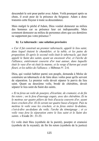 125
descendait le soir pour parler avec Adam. Voilà pourquoi après sa
chute, il avait peur de la présence du Seigneur. Adam a donc
transmis cette frayeur à toute sa descendance.
Mais malgré le péché d’Adam, Dieu voulait demeurer au milieu
des hommes car sa présence leur est indispensable. Mais
comment demeurer au milieu de personnes alors que ces dernières
ne supportent pas votre présence ?
b) Le tabernacle : une solution provisoire
« Car il fut construit un premier tabernacle, appelé le lieu saint,
dans lequel étaient le chandelier, et la table, et les pains de
proposition. Et après le second voile était le tabernacle, qui était
appelé le Saint des saints, ayant un encensoir d'or, et l'arche de
l'alliance, entièrement couverte d'or tout autour, dans laquelle
était le vase d'or où était la manne, et la verge d'Aaron qui avait
fleuri, et les tables de l'alliance. » Hébreux 9 : 2-4.
Dieu, qui voulait habiter parmi son peuple, demanda à Moïse de
construire un tabernacle et de faire deux voiles pour qu'ils servent
de séparation. Le premier voile devait séparer le parvis du lieu
saint. Quant au deuxième voile, brodé de chérubins, devait
séparer le lieu saint du Saint des saints.
« Et tu feras un voile de pourpre, d'écarlate, de cramoisi, et de fin
lin retors ; on le fera d'ouvrage exquis, avec des chérubins. Et tu
le mettras sur quatre piliers de bois d'acacia couverts d'or, ayant
leurs crochets d'or. Et ils seront sur quatre bases d'argent. Puis tu
mettras le voile sous les crochets, et tu feras entrer là-dedans,
c'est-à-dire au-dedans du voile, l'arche du témoignage ; et ce
voile vous fera la séparation entre le lieu saint et le Saint des
saints. » Exode 26 : 31-33.
Ce voile était bleu (symbole de la pureté), pourpre et cramoisi
(symbole de la royauté), de fin lin retors (symbole de la justice)
 