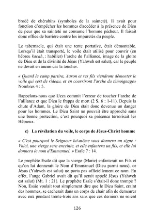 126
brodé de chérubins (symboles de la sainteté). Il avait pour
fonction d’empêcher les hommes d'accéder à la présence de Dieu
de peur que sa sainteté ne consume l’homme pécheur. Il faisait
donc office de barrière contre les impuretés du peuple.
Le tabernacle, qui était une tente portative, était démontable.
Lorsqu’il était transporté, le voile était utilisé pour couvrir (en
hébreu kacah, : habiller) l’arche de l’alliance, image de la gloire
de Dieu et de la divinité de Jésus (Yahweh est salut), car le peuple
ne devait en aucun cas la toucher.
« Quand le camp partira, Aaron et ses fils viendront démonter le
voile qui sert de rideau, et en couvriront l'arche du témoignage»
Nombres 4 : 5.
Rappelons-nous que Uzza commit l’erreur de toucher l’arche de
l’alliance et que Dieu le frappa de mort (2 S. 6 : 1-11). Depuis la
chute d’Adam, la gloire de Dieu était donc devenue un danger
pour les hommes. Le Dieu Saint ne pouvait être approché sans
une bonne protection, c’est pourquoi sa présence terrorisait les
Hébreux.
c) La révélation du voile, le corps de Jésus-Christ homme
« C'est pourquoi le Seigneur lui-même vous donnera un signe :
Voici, une vierge sera enceinte, et elle enfantera un fils, et elle lui
donnera le nom d'Emmanuel. » Esaïe 7 : 14.
Le prophète Esaïe dit que la vierge (Marie) enfanterait un Fils et
qu’on lui donnerait le Nom d’Emmanuel (Dieu parmi nous), or
Jésus (Yahweh est salut) ne porta pas officiellement ce nom. En
effet, l’ange Gabriel avait dit qu’il serait appelé Jésus (Yahweh
est salut) (Mt. 1 : 21). Le prophète Esaïe s’était-il donc trompé ?
Non, Esaïe voulait tout simplement dire que le Dieu Saint, craint
des hommes, se cacherait dans un corps de chair afin de demeurer
avec eux pendant trente-trois ans sans que ces derniers ne soient
 